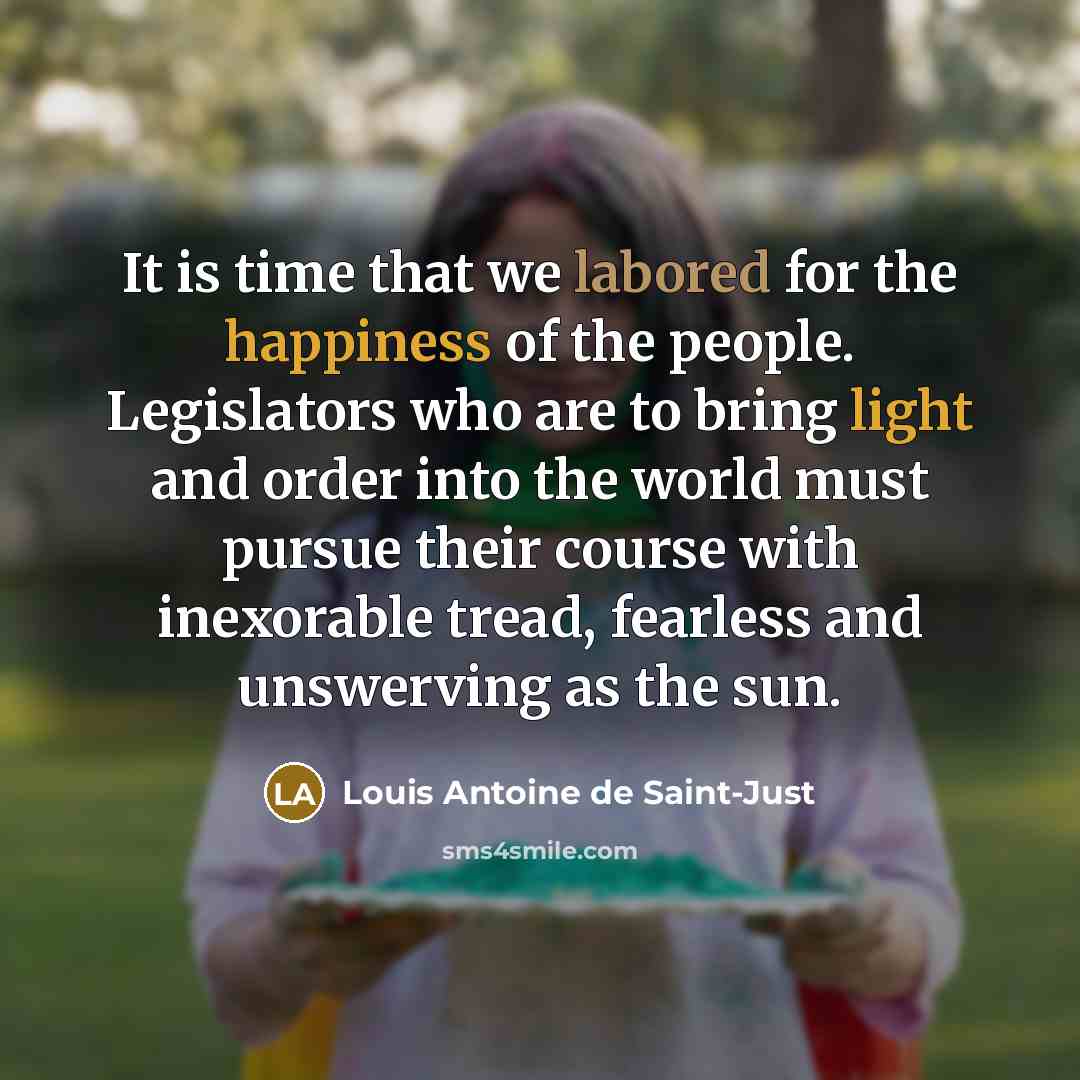 “It is time that we labored for the happiness of the people. Legislators who are to bring light and order into the world must pursue their course with inexorable tread, fearless and unswerving as the sun.” quote by Louis Antoine de Saint-Just