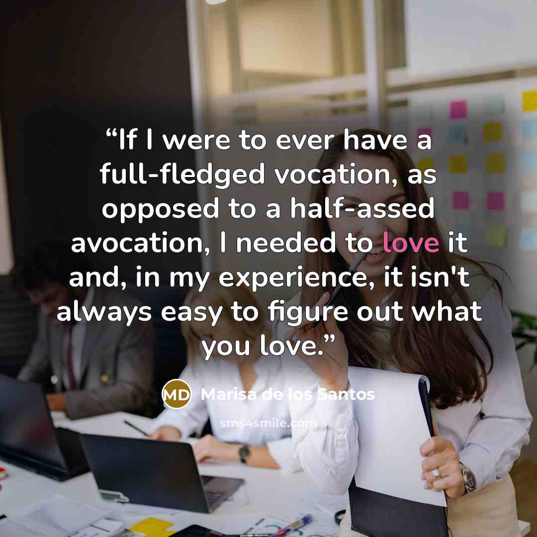 “If I were to ever have a full-fledged vocation, as opposed to a half-assed avocation, I needed to love it and, in my experience, it isn't always easy to figure out what you love.” quote by Marisa de los Santos
