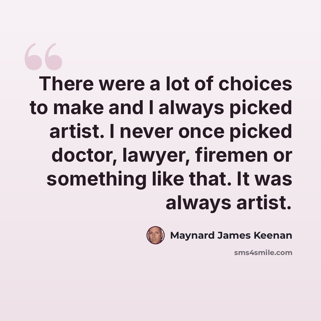 “There were a lot of choices to make and I always picked artist. I never once picked doctor, lawyer, firemen or something like that. It was always artist.” quote by Maynard James Keenan
