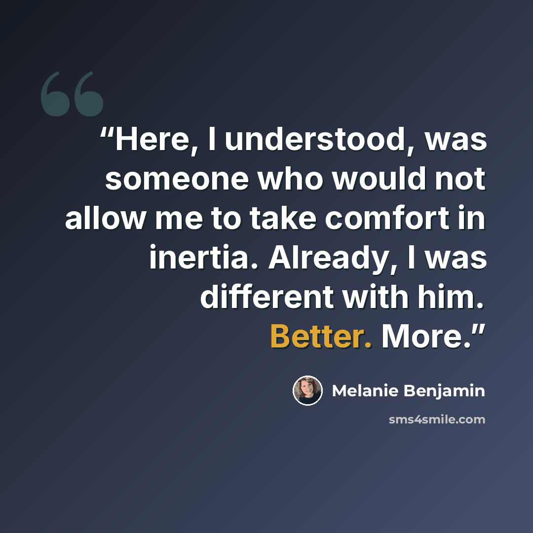 “Here, I understood, was someone who would not allow me to take comfort in inertia. Already, I was different with him. Better. More.” quote by Melanie Benjamin