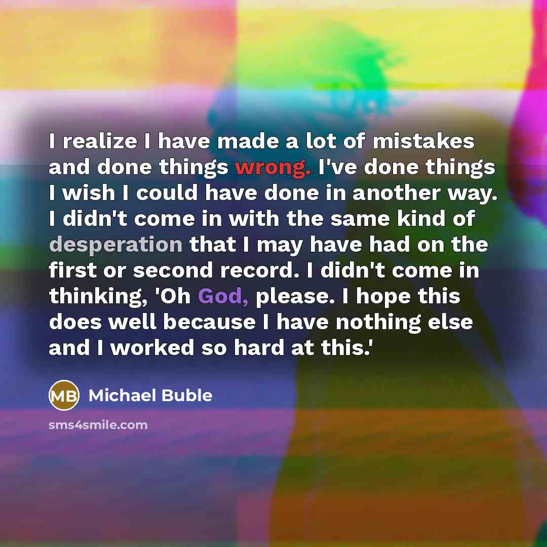 “I realize I have made a lot of mistakes and done things wrong. I've done things I wish I could have done in another way. I didn't come in with the same kind of desperation that I may have had on the first or second record. I didn't come in thinking, 'Oh God, please. I hope this does well because I…” quote by Michael Buble