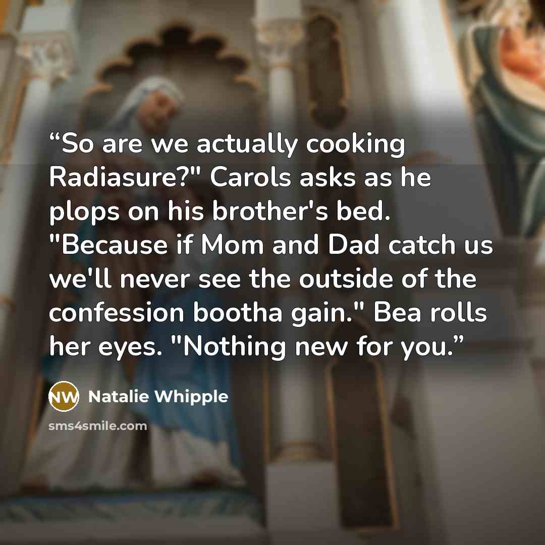 “So are we actually cooking Radiasure?" Carols asks as he plops on his brother's bed. "Because if Mom and Dad catch us we'll never see the outside of the confession bootha gain." Bea rolls her eyes. "Nothing new for you.” quote by Natalie Whipple