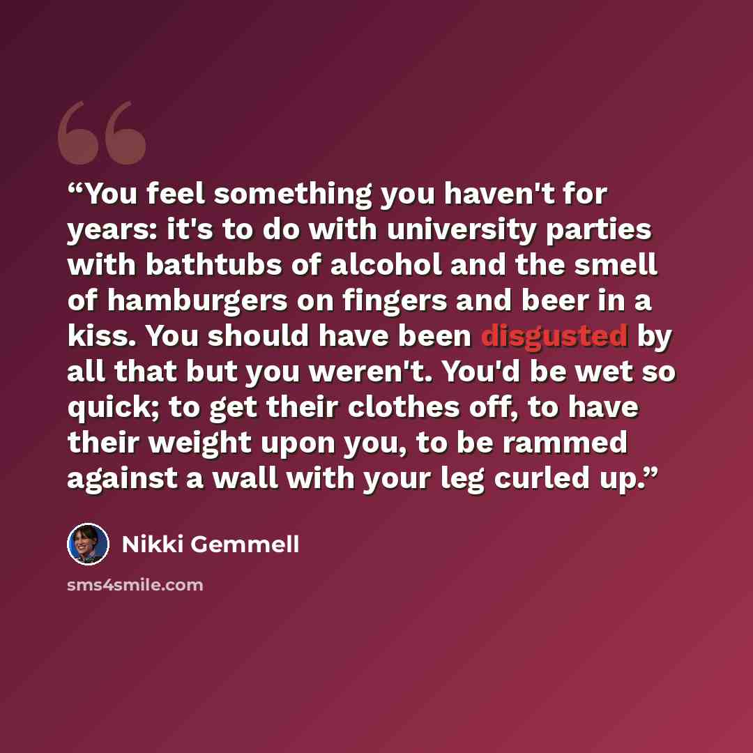 “You feel something you haven't for years: it's to do with university parties with bathtubs of alcohol and the smell of hamburgers on fingers and beer in a kiss. You should have been disgusted by all that but you weren't. You'd be wet so quick; to get their clothes off, to have their weight upon…” quote by Nikki Gemmell