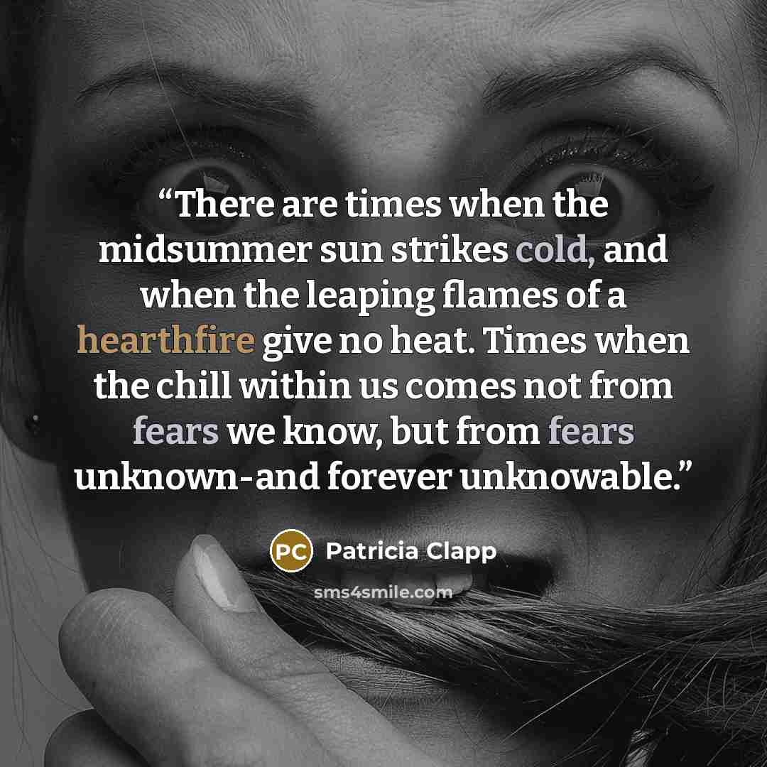 “There are times when the midsummer sun strikes cold, and when the leaping flames of a hearthfire give no heat. Times when the chill within us comes not from fears we know, but from fears unknown-and forever unknowable.” quote by Patricia Clapp