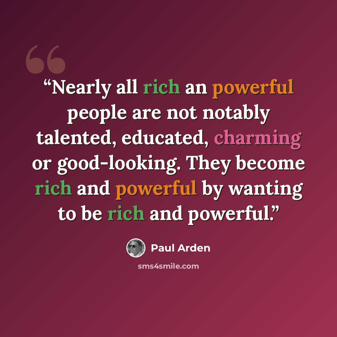 “Nearly all rich an powerful people are not notably talented, educated, charming or good-looking. They become rich and powerful by wanting to be rich and powerful.” quote by Paul Arden