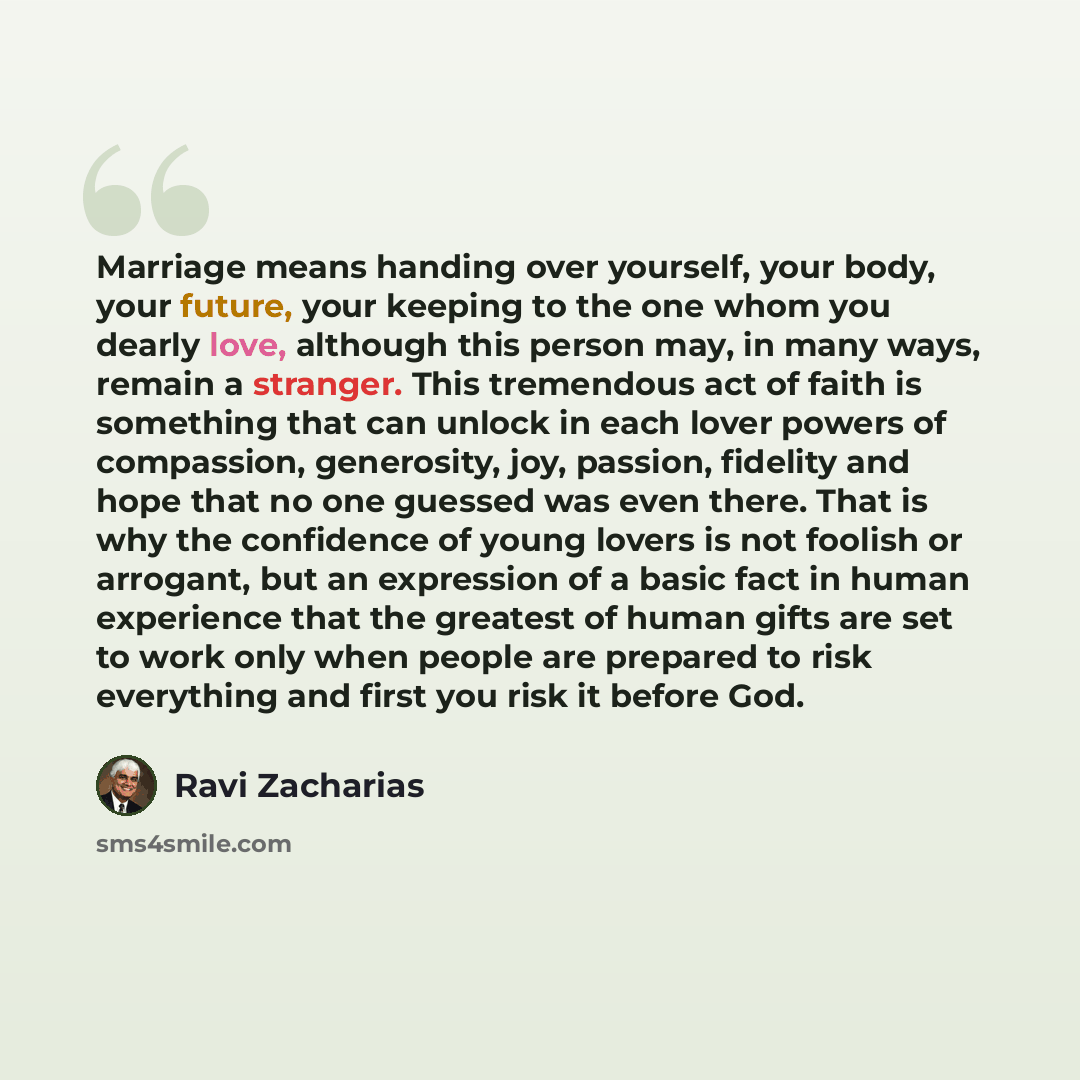 “Marriage means handing over yourself, your body, your future, your keeping to the one whom you dearly love, although this person may, in many ways, remain a stranger. This tremendous act of faith is something that can unlock in each lover powers of compassion, generosity, joy, passion, fidelity…” quote by Ravi Zacharias