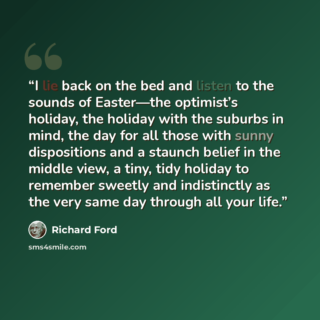 “I lie back on the bed and listen to the sounds of Easter—the optimist’s holiday, the holiday with the suburbs in mind, the day for all those with sunny dispositions and a staunch belief in the middle view, a tiny, tidy holiday to remember sweetly and indistinctly as the very same day through all…” quote by Richard Ford