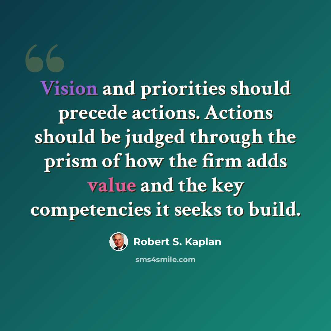 “Vision and priorities should precede actions. Actions should be judged through the prism of how the firm adds value and the key competencies it seeks to build.” quote by Robert S. Kaplan