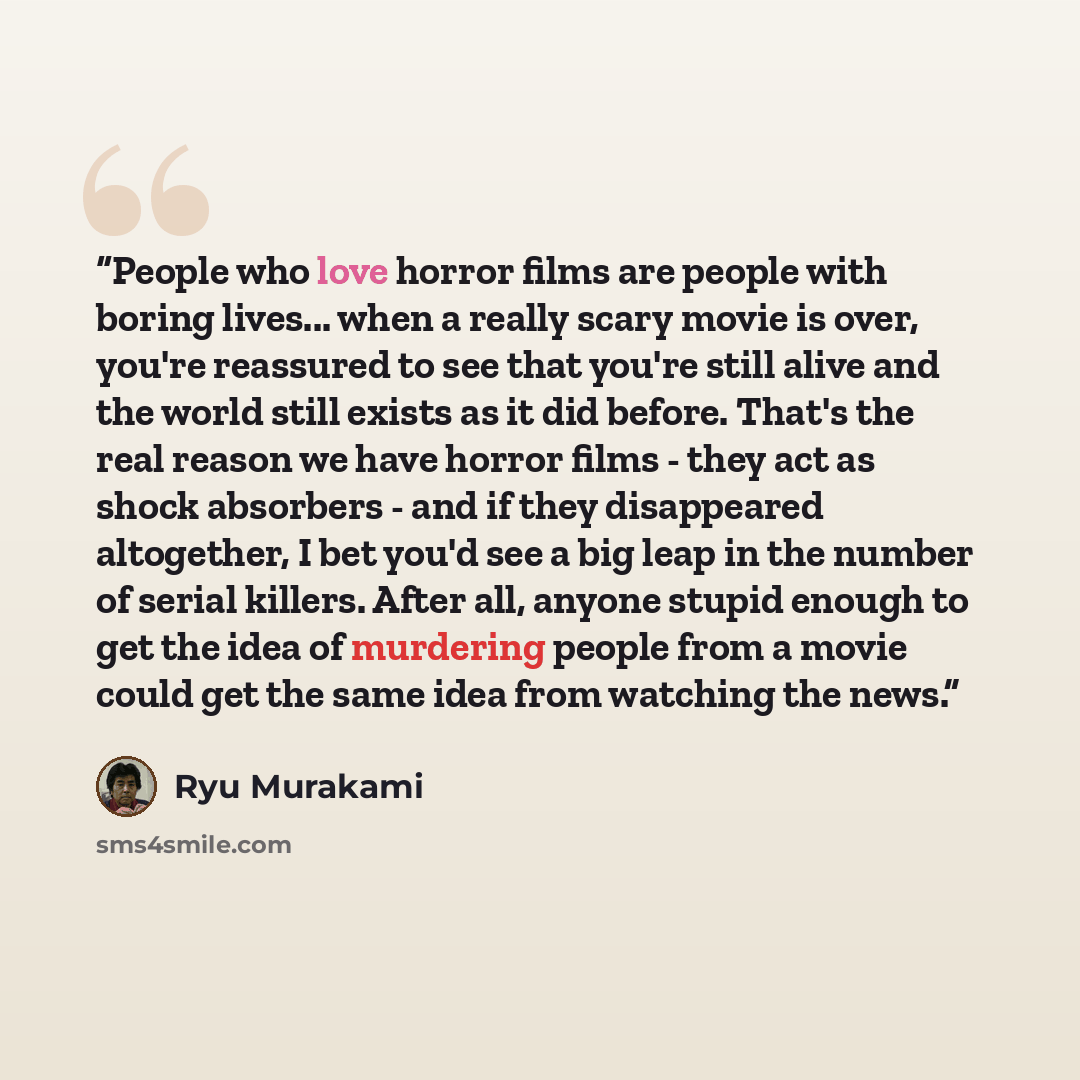 “People who love horror films are people with boring lives... when a really scary movie is over, you're reassured to see that you're still alive and the world still exists as it did before. That's the real reason we have horror films - they act as shock absorbers - and if they disappeared…” quote by Ryu Murakami