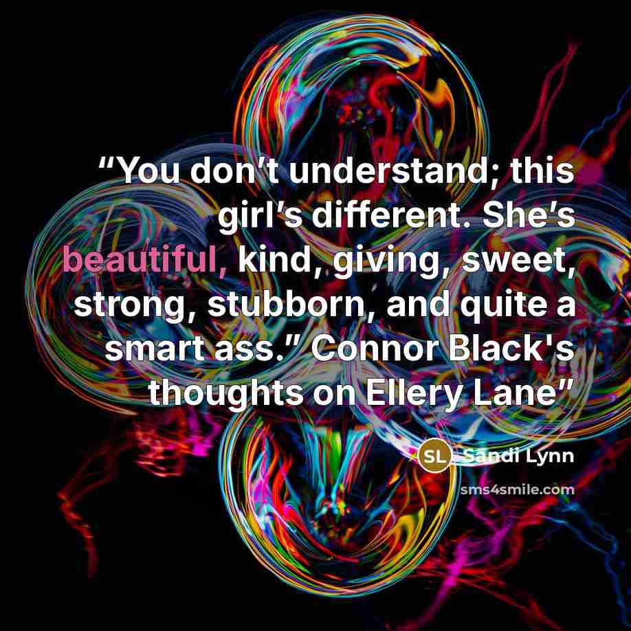 “You don’t understand; this girl’s different. She’s beautiful, kind, giving, sweet, strong, stubborn, and quite a smart ass.” Connor Black's thoughts on Ellery Lane” quote by Sandi Lynn
