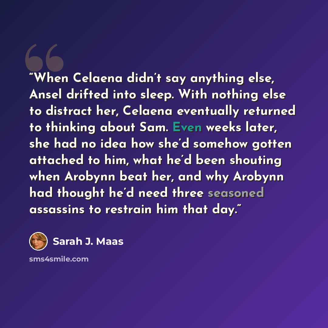 “When Celaena didn’t say anything else, Ansel drifted into sleep. With nothing else to distract her, Celaena eventually returned to thinking about Sam. Even weeks later, she had no idea how she’d somehow gotten attached to him, what he’d been shouting when Arobynn beat her, and why Arobynn had…” quote by Sarah J. Maas