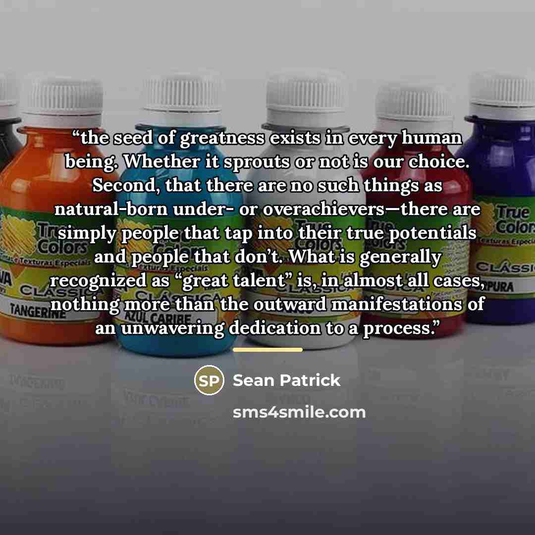 “the seed of greatness exists in every human being. Whether it sprouts or not is our choice. Second, that there are no such things as natural-born under- or overachievers—there are simply people that tap into their true potentials and people that don’t. What is generally recognized as “great…” quote by Sean Patrick