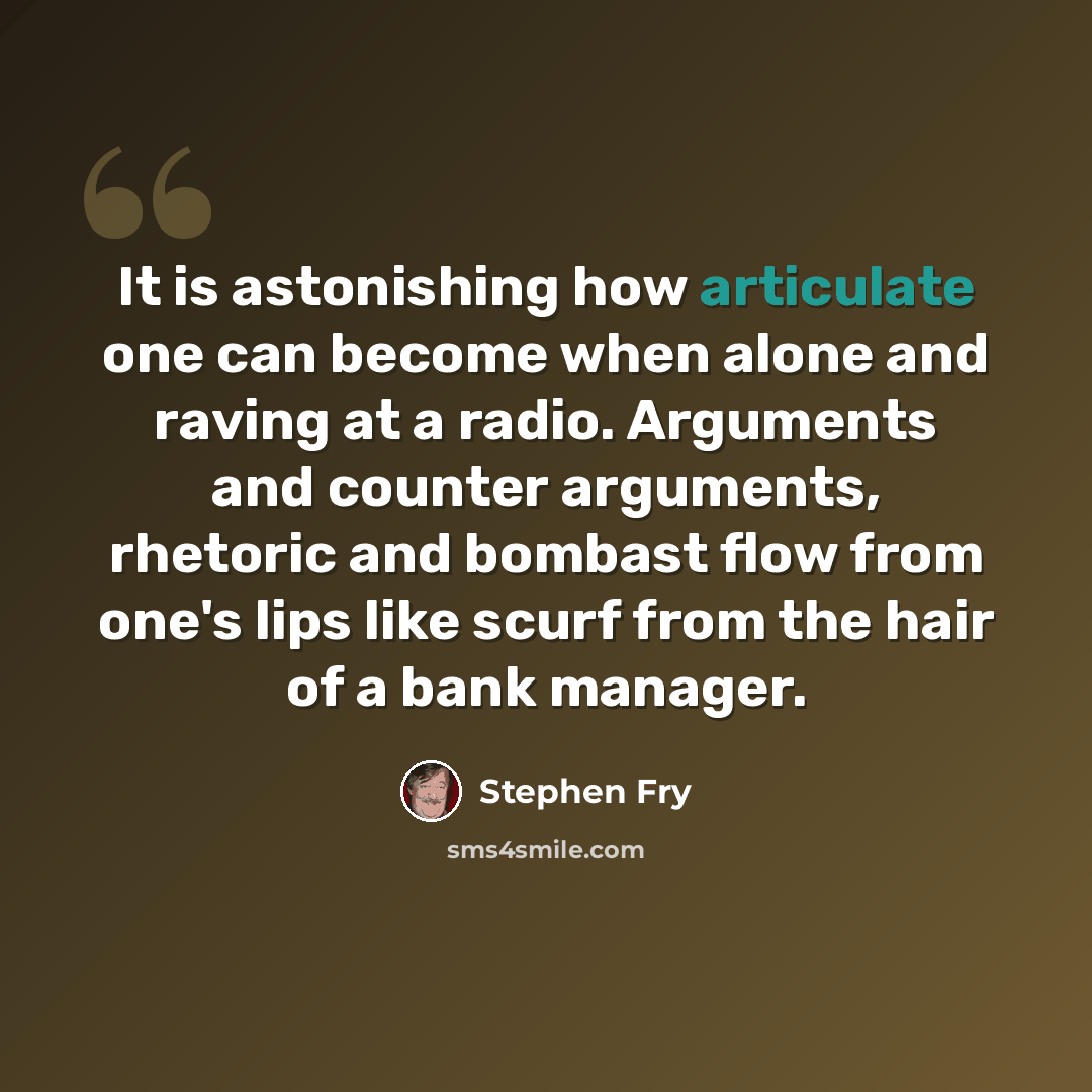 “It is astonishing how articulate one can become when alone and raving at a radio. Arguments and counter arguments, rhetoric and bombast flow from one's lips like scurf from the hair of a bank manager.” quote by Stephen Fry