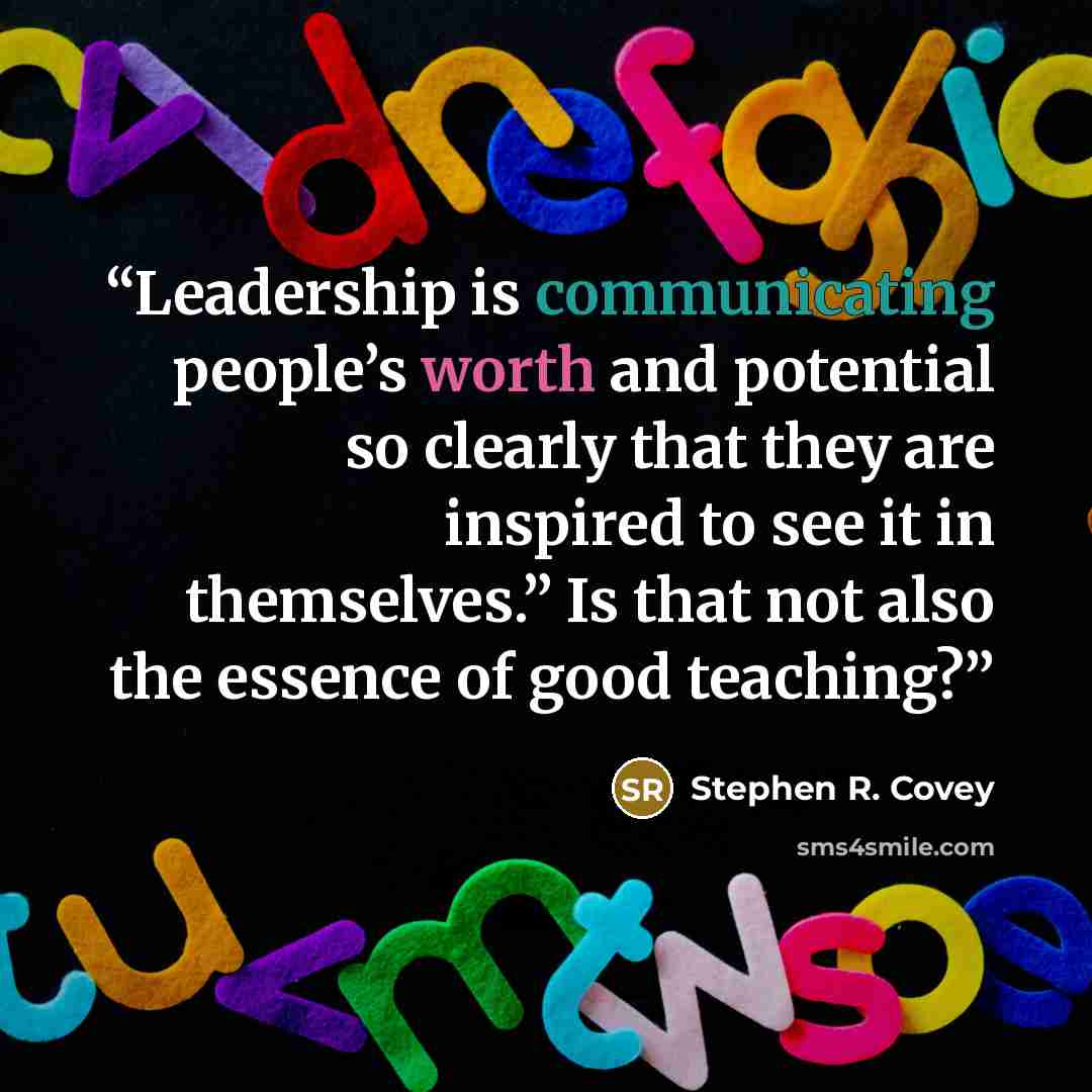 “Leadership is communicating people’s worth and potential so clearly that they are inspired to see it in themselves.” Is that not also the essence of good teaching?” quote by Stephen R. Covey