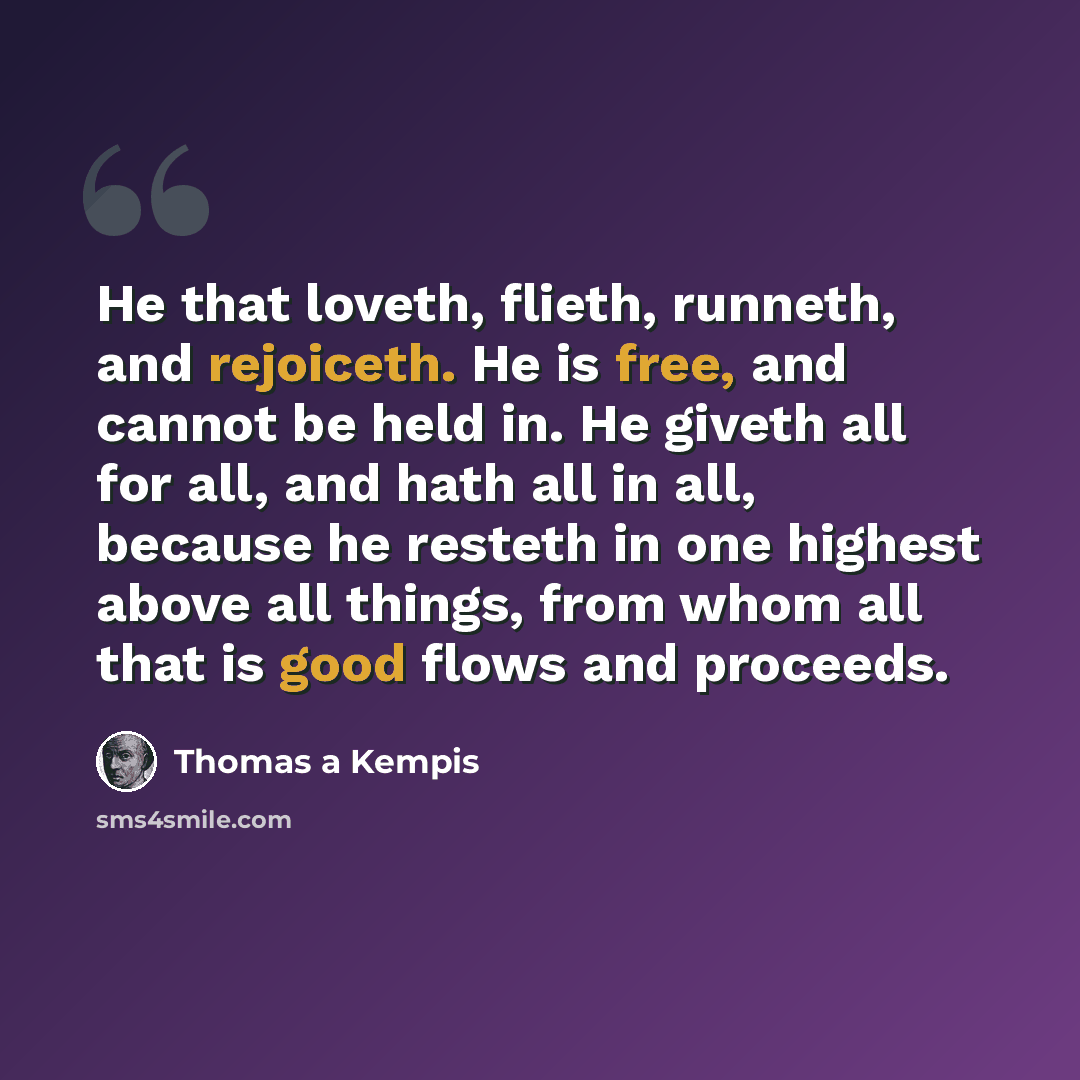 “He that loveth, flieth, runneth, and rejoiceth. He is free, and cannot be held in. He giveth all for all, and hath all in all, because he resteth in one highest above all things, from whom all that is good flows and proceeds.” quote by Thomas a Kempis