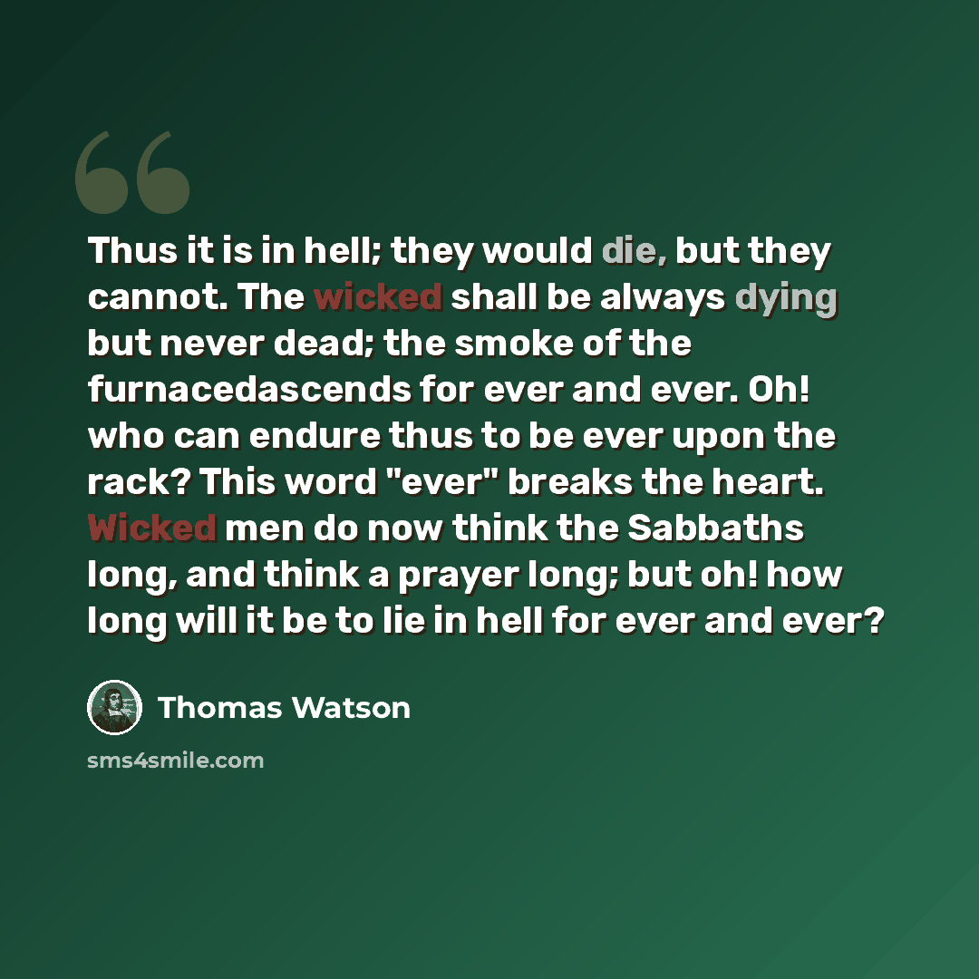 “Thus it is in hell; they would die, but they cannot. The wicked shall be always dying but never dead; the smoke of the furnacedascends for ever and ever. Oh! who can endure thus to be ever upon the rack? This word "ever" breaks the heart. Wicked men do now think the Sabbaths long, and think a…” quote by Thomas Watson