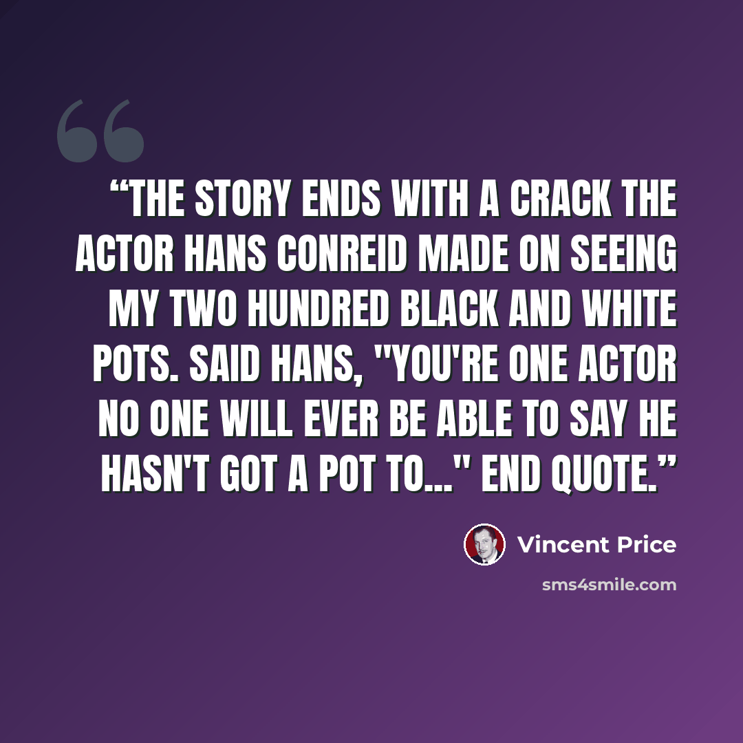 “The story ends with a crack the actor Hans Conreid made on seeing my two hundred black and white pots. Said Hans, "You're one actor no one will ever be able to say he hasn't got a pot to..." End quote.” quote by Vincent Price