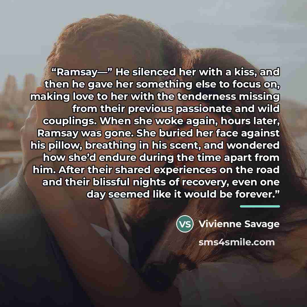 “Ramsay—” He silenced her with a kiss, and then he gave her something else to focus on, making love to her with the tenderness missing from their previous passionate and wild couplings. When she woke again, hours later, Ramsay was gone. She buried her face against his pillow, breathing in his…” quote by Vivienne Savage