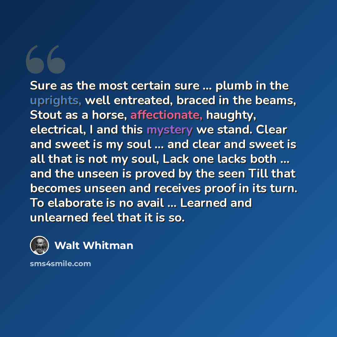 “Sure as the most certain sure … plumb in the uprights, well entreated, braced in the beams, Stout as a horse, affectionate, haughty, electrical, I and this mystery we stand. Clear and sweet is my soul … and clear and sweet is all that is not my soul, Lack one lacks both … and the unseen is proved…” quote by Walt Whitman