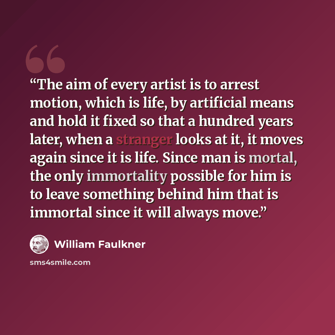 “The aim of every artist is to arrest motion, which is life, by artificial means and hold it fixed so that a hundred years later, when a stranger looks at it, it moves again since it is life. Since man is mortal, the only immortality possible for him is to leave something behind him that is…” quote by William Faulkner