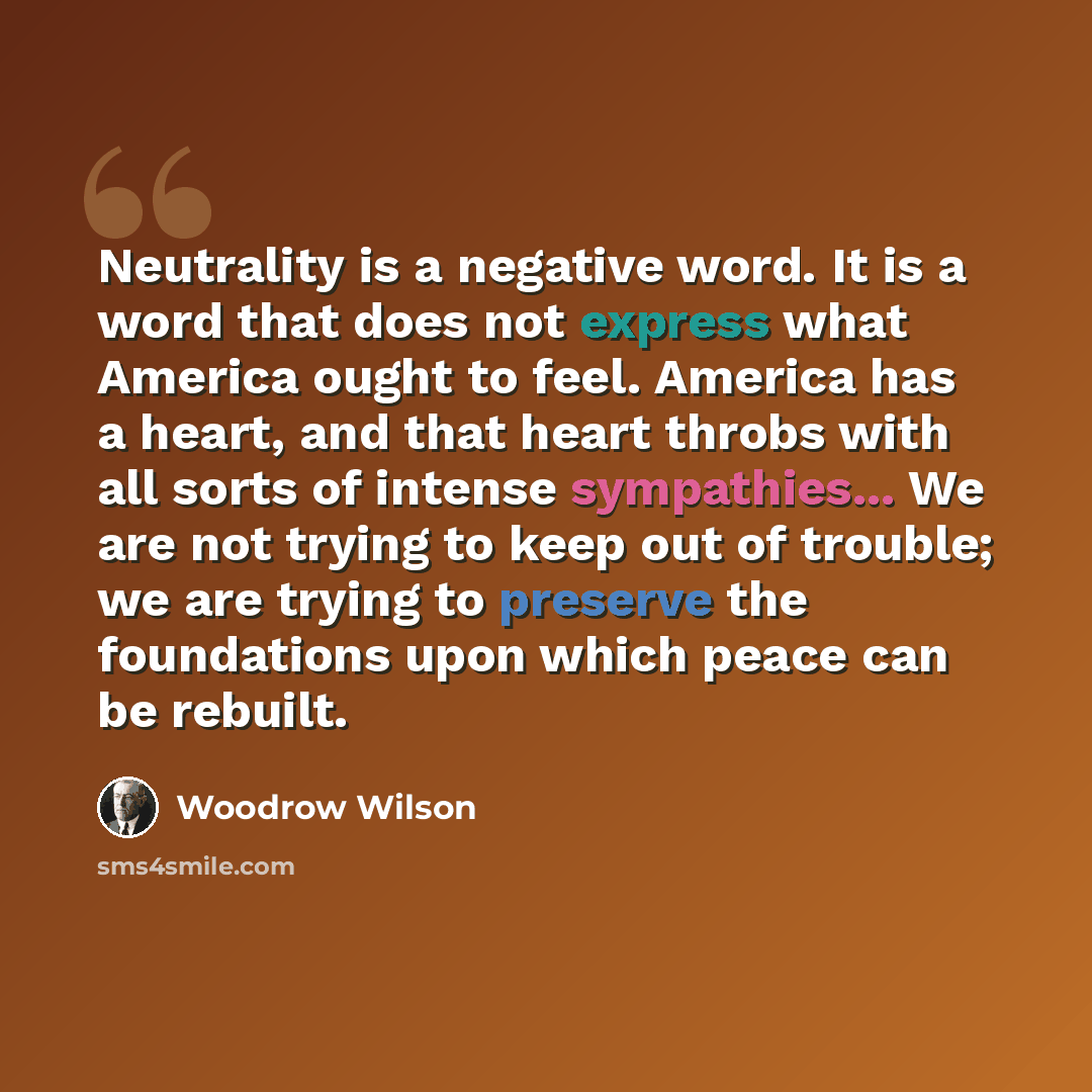 “Neutrality is a negative word. It is a word that does not express what America ought to feel. America has a heart, and that heart throbs with all sorts of intense sympathies... We are not trying to keep out of trouble; we are trying to preserve the foundations upon which peace can be rebuilt.” quote by Woodrow Wilson