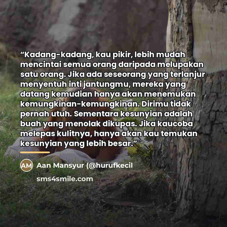 “Kadang-kadang, kau pikir, lebih mudah mencintai semua orang daripada melupakan satu orang. Jika ada seseorang yang terlanjur menyentuh inti jantungmu, mereka yang datang kemudian hanya akan menemukan kemungkinan-kemungkinan. Dirimu tidak pernah utuh. Sementara kesunyian adalah buah yang menolak…” quote by Aan Mansyur (@hurufkecil