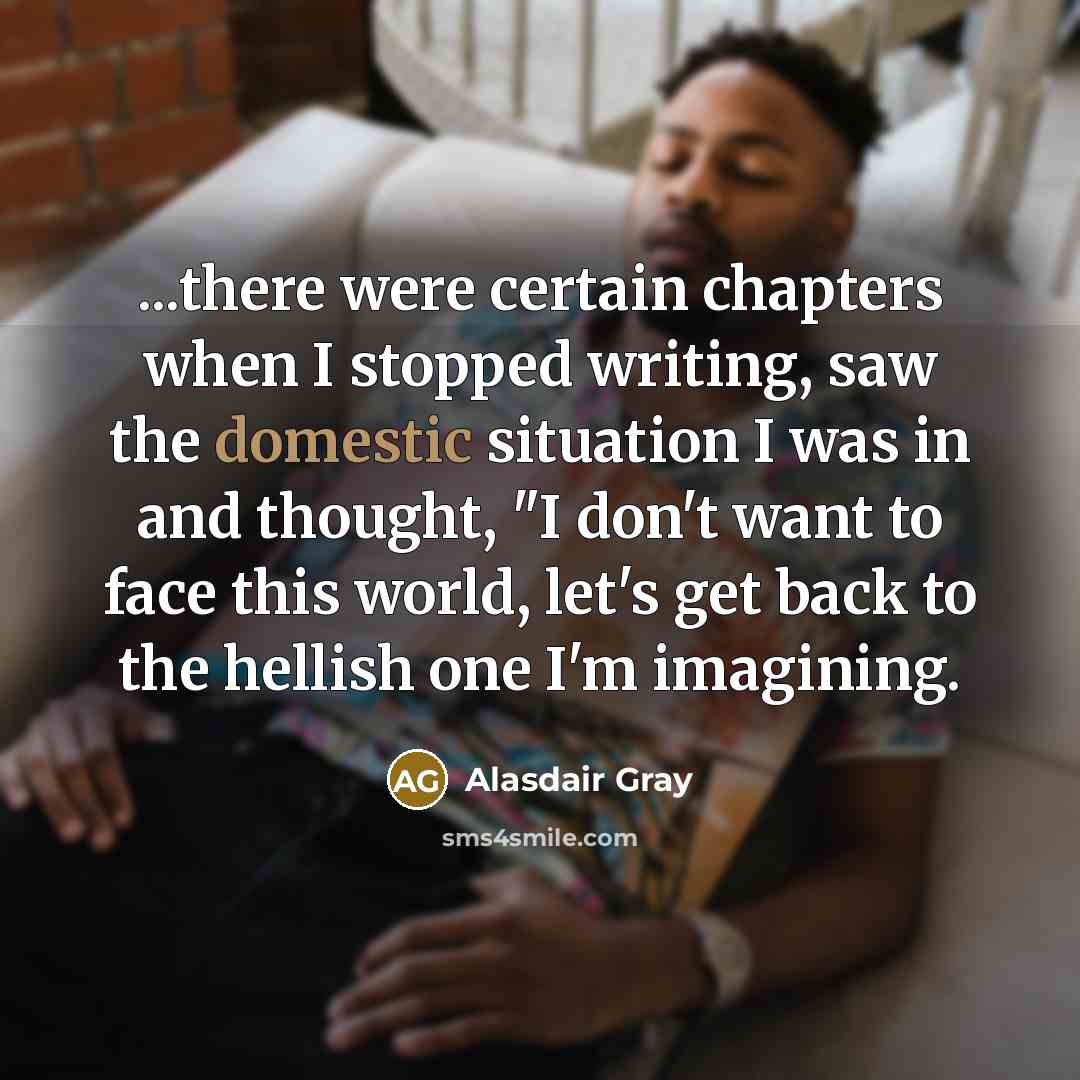 “...there were certain chapters when I stopped writing, saw the domestic situation I was in and thought, "I don't want to face this world, let's get back to the hellish one I'm imagining.” quote by Alasdair Gray