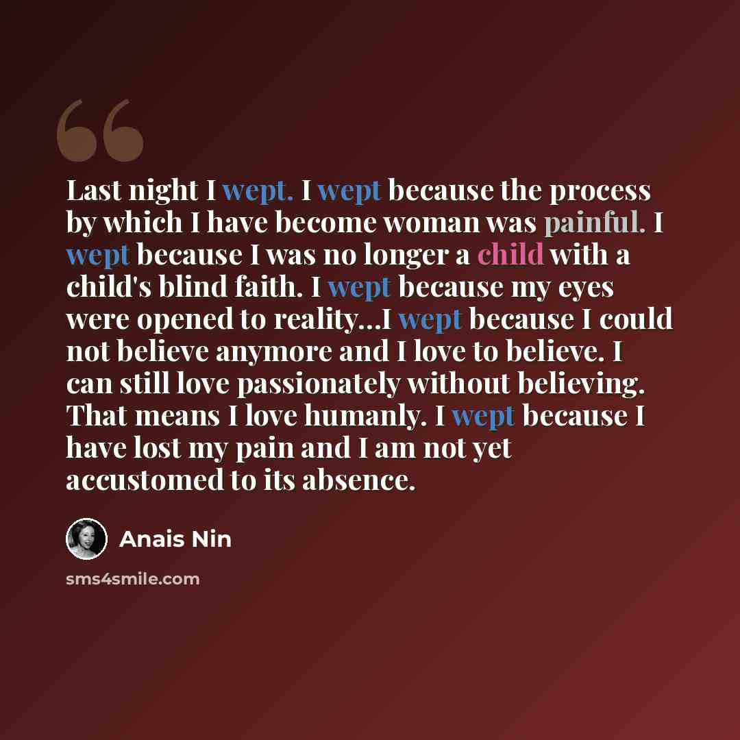 “Last night I wept. I wept because the process by which I have become woman was painful. I wept because I was no longer a child with a child's blind faith. I wept because my eyes were opened to reality…I wept because I could not believe anymore and I love to believe. I can still love passionately…” quote by Anais Nin