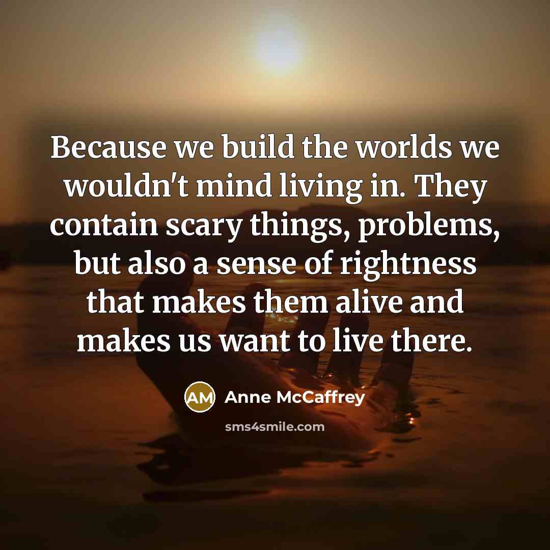 “Because we build the worlds we wouldn't mind living in. They contain scary things, problems, but also a sense of rightness that makes them alive and makes us want to live there.” quote by Anne McCaffrey