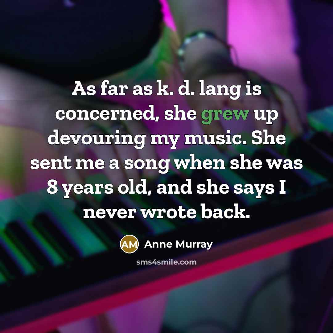 “As far as k. d. lang is concerned, she grew up devouring my music. She sent me a song when she was 8 years old, and she says I never wrote back.” quote by Anne Murray
