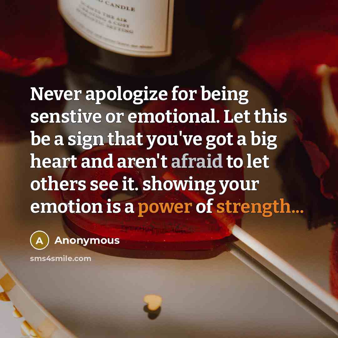“Never apologize for being senstive or emotional. Let this be a sign that you've got a big heart and aren't afraid to let others see it. showing your emotion is a power of strength...” quote by Anonymous