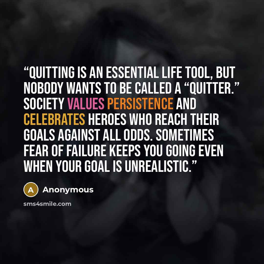 “Quitting is an essential life tool, but nobody wants to be called a “quitter.” Society values persistence and celebrates heroes who reach their goals against all odds. Sometimes fear of failure keeps you going even when your goal is unrealistic.” quote by Anonymous