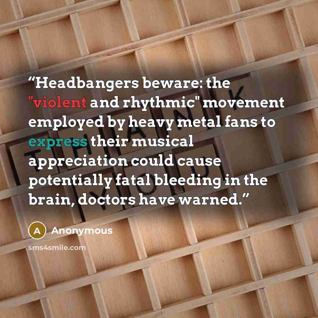 “Headbangers beware: the "violent and rhythmic" movement employed by heavy metal fans to express their musical appreciation could cause potentially fatal bleeding in the brain, doctors have warned.” quote by Anonymous
