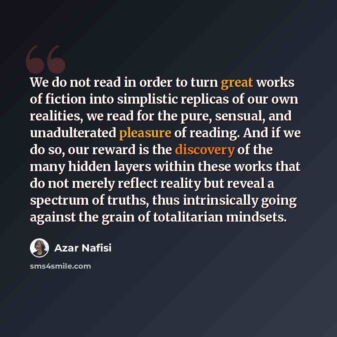“We do not read in order to turn great works of fiction into simplistic replicas of our own realities, we read for the pure, sensual, and unadulterated pleasure of reading. And if we do so, our reward is the discovery of the many hidden layers within these works that do not merely reflect reality…” quote by Azar Nafisi