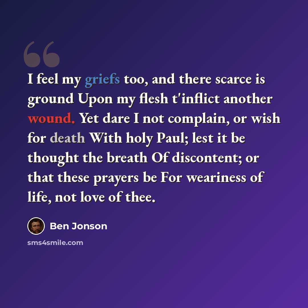 “I feel my griefs too, and there scarce is ground Upon my flesh t'inflict another wound. Yet dare I not complain, or wish for death With holy Paul; lest it be thought the breath Of discontent; or that these prayers be For weariness of life, not love of thee.” quote by Ben Jonson