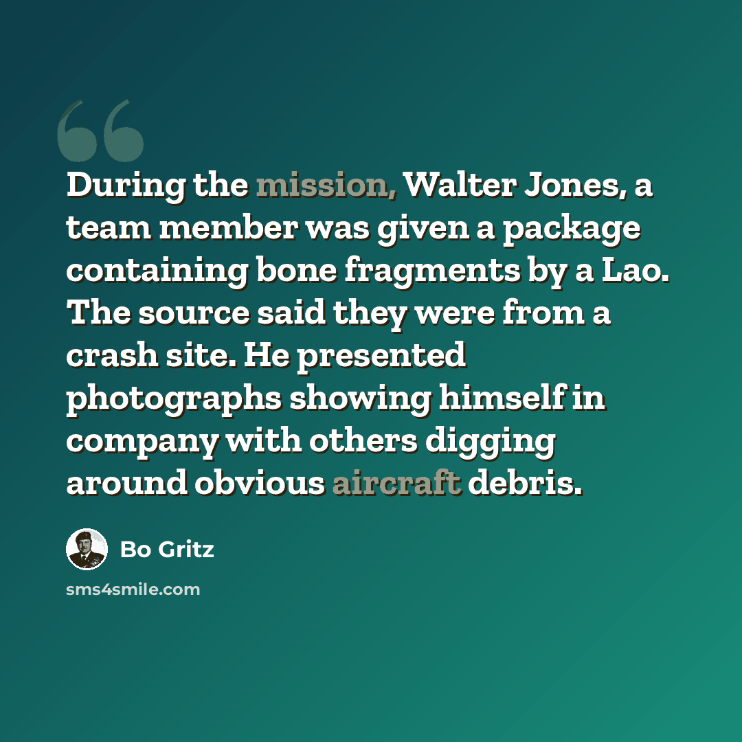 “During the mission, Walter Jones, a team member was given a package containing bone fragments by a Lao. The source said they were from a crash site. He presented photographs showing himself in company with others digging around obvious aircraft debris.” quote by Bo Gritz