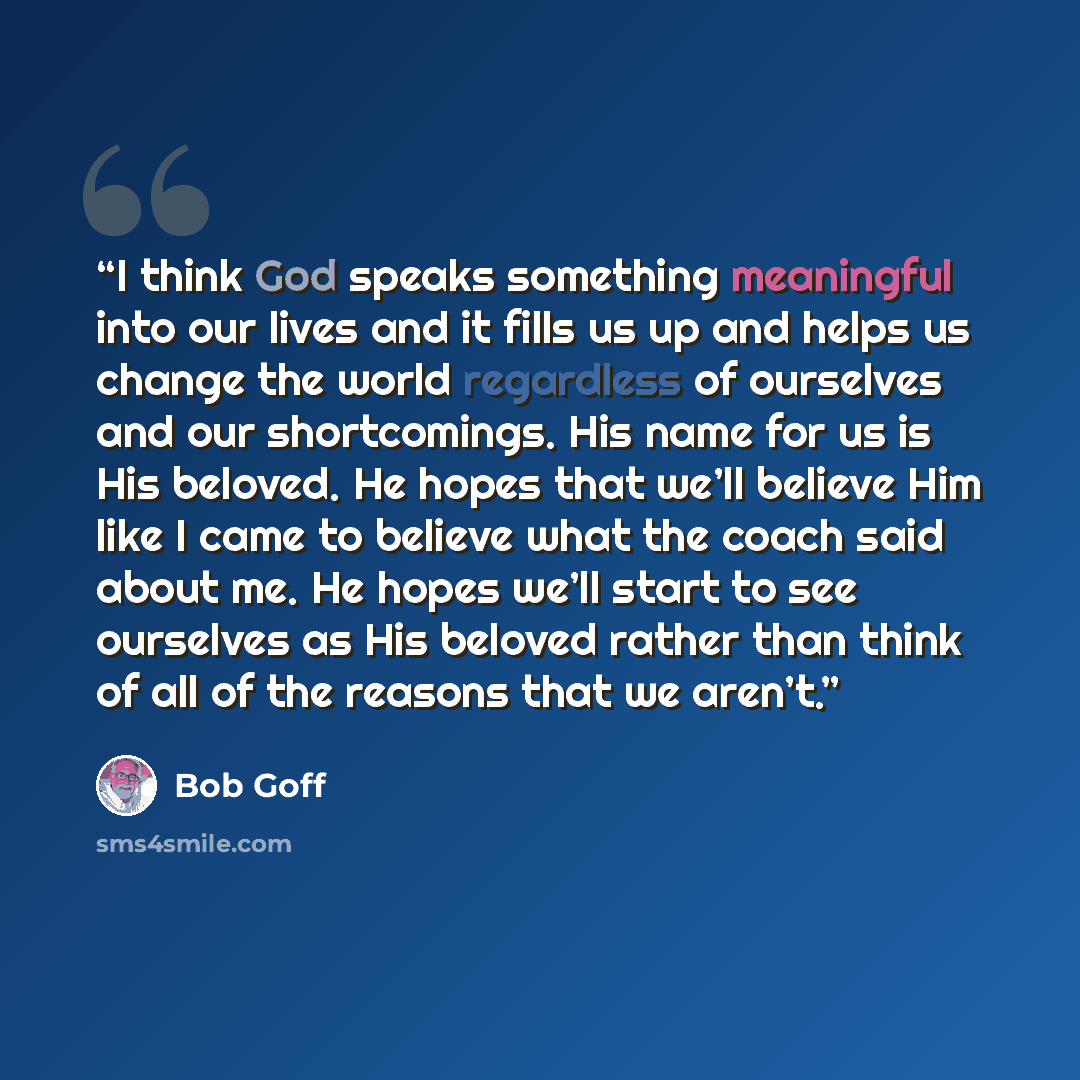 “I think God speaks something meaningful into our lives and it fills us up and helps us change the world regardless of ourselves and our shortcomings. His name for us is His beloved. He hopes that we’ll believe Him like I came to believe what the coach said about me. He hopes we’ll start to see…” quote by Bob Goff