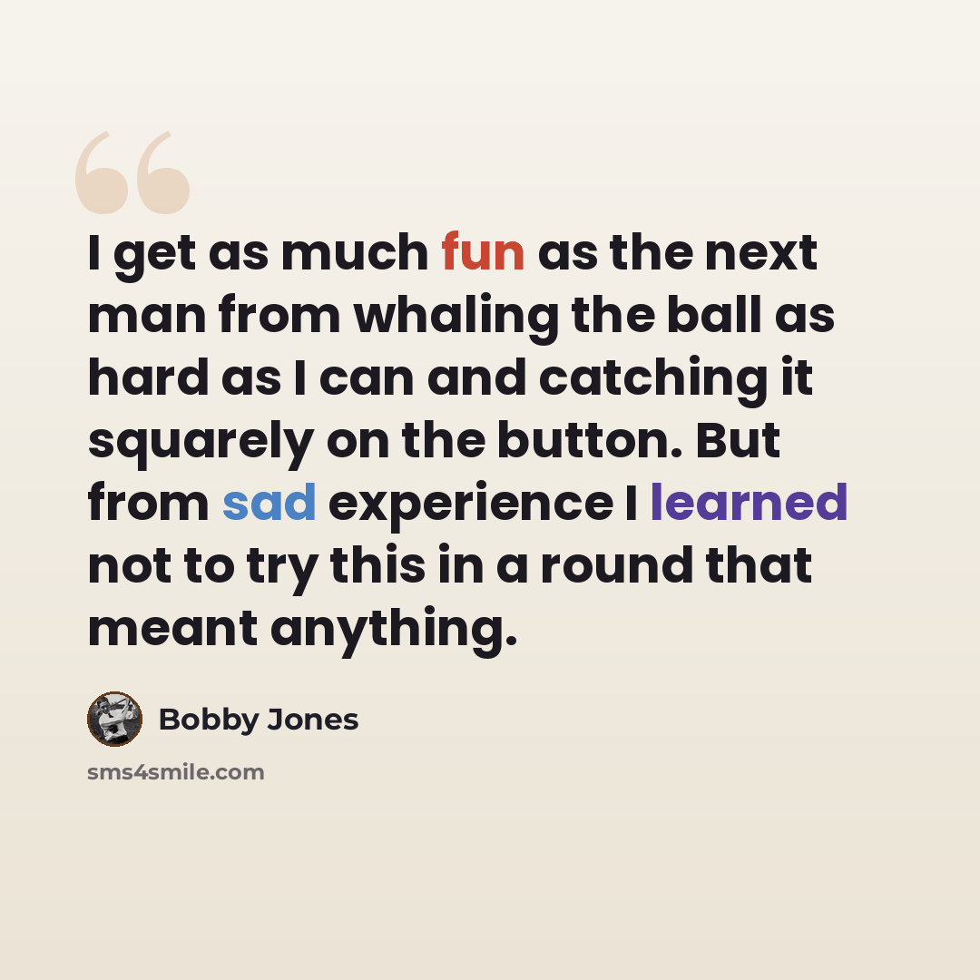 “I get as much fun as the next man from whaling the ball as hard as I can and catching it squarely on the button. But from sad experience I learned not to try this in a round that meant anything.” quote by Bobby Jones