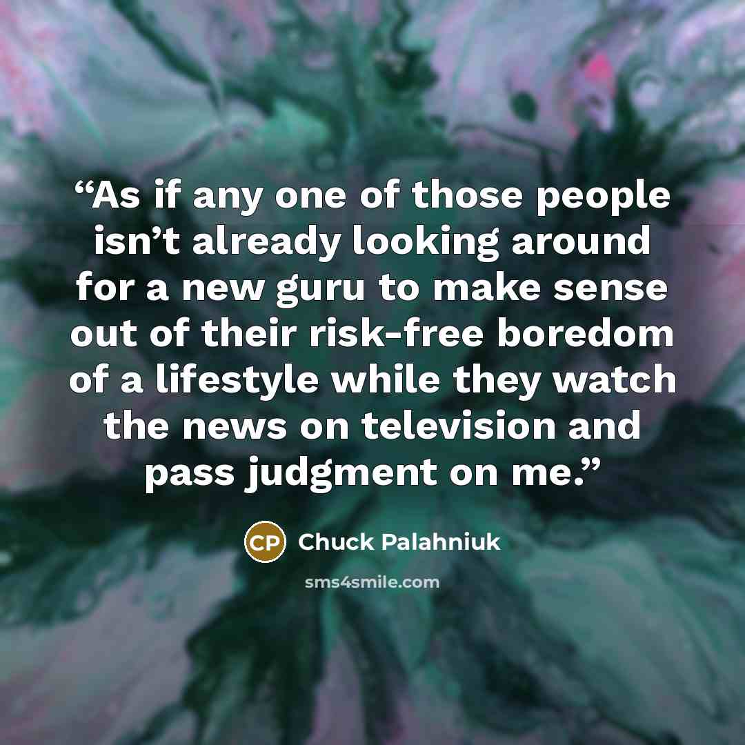 “As if any one of those peo­ple isn’t al­ready look­ing around for a new gu­ru to make sense out of their risk-​free bore­dom of a lifestyle while they watch the news on tele­vi­sion and pass judg­ment on me.” quote by Chuck Palahniuk