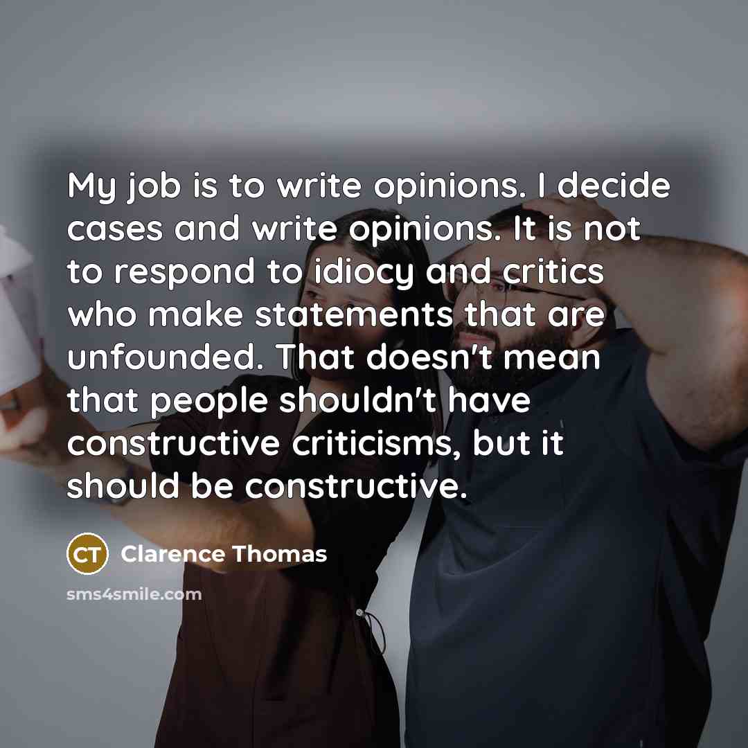 “My job is to write opinions. I decide cases and write opinions. It is not to respond to idiocy and critics who make statements that are unfounded. That doesn't mean that people shouldn't have constructive criticisms, but it should be constructive.” quote by Clarence Thomas