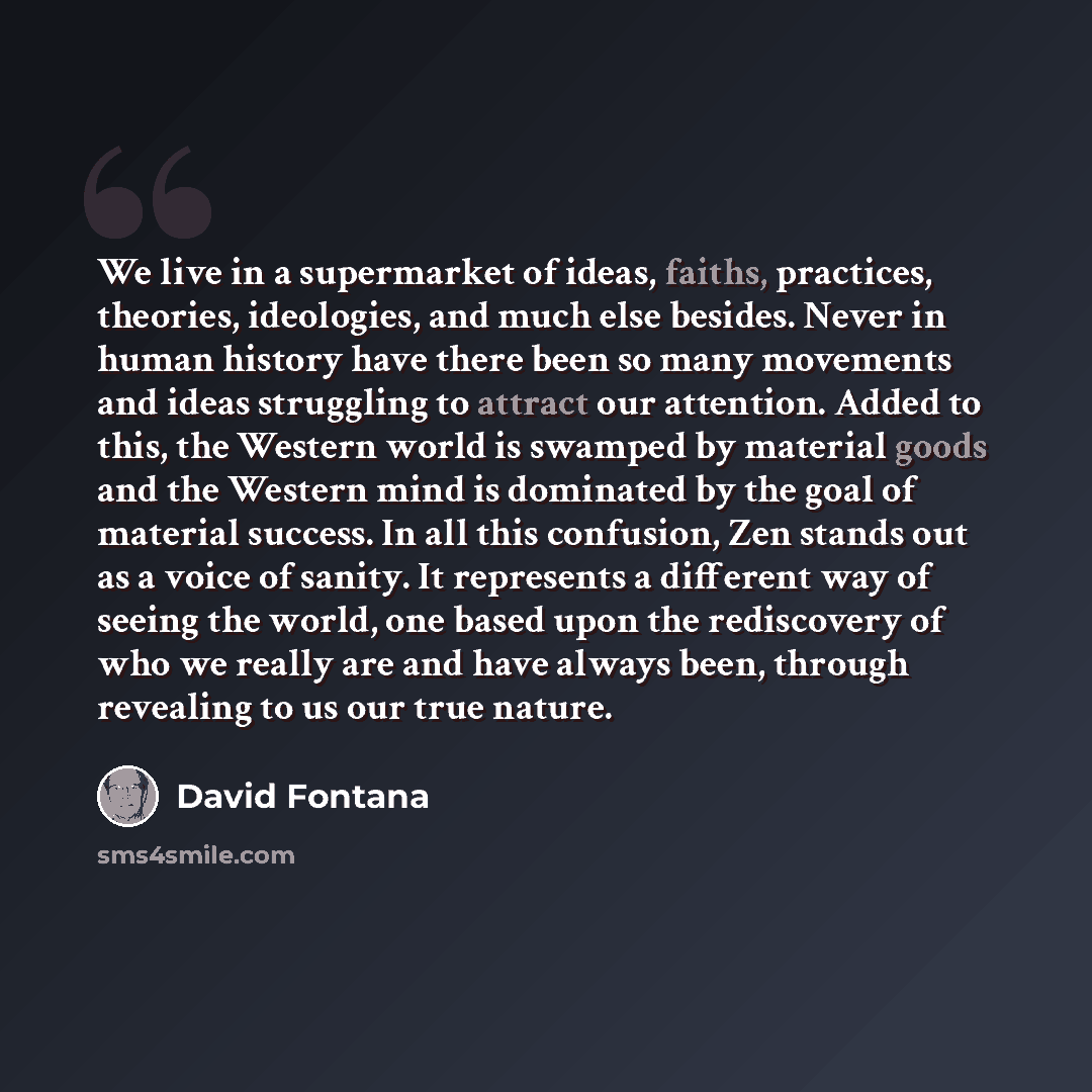 “We live in a supermarket of ideas, faiths, practices, theories, ideologies, and much else besides. Never in human history have there been so many movements and ideas struggling to attract our attention. Added to this, the Western world is swamped by material goods and the Western mind is dominated…” quote by David Fontana
