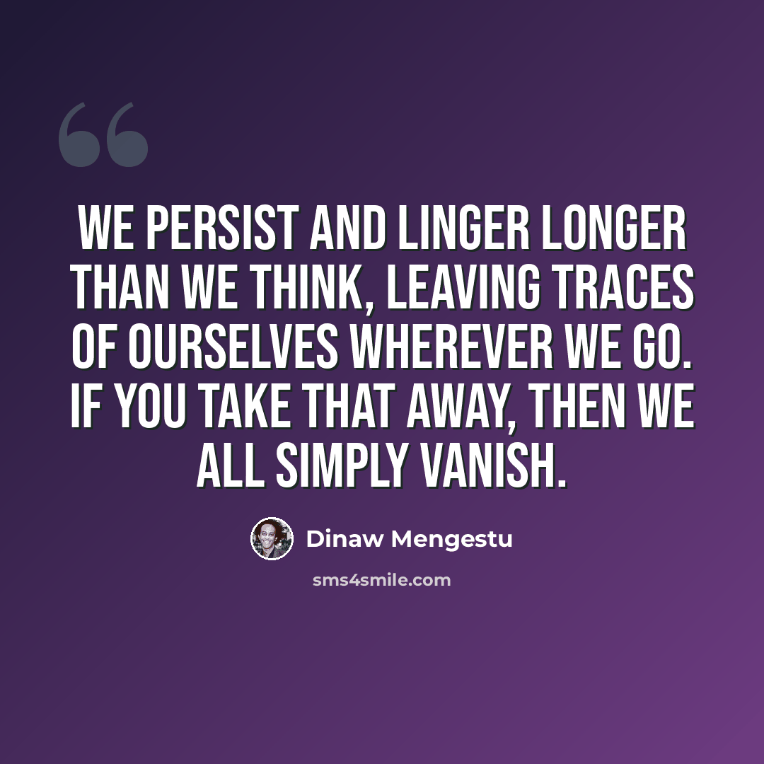 “We persist and linger longer than we think, leaving traces of ourselves wherever we go. If you take that away, then we all simply vanish.” quote by Dinaw Mengestu
