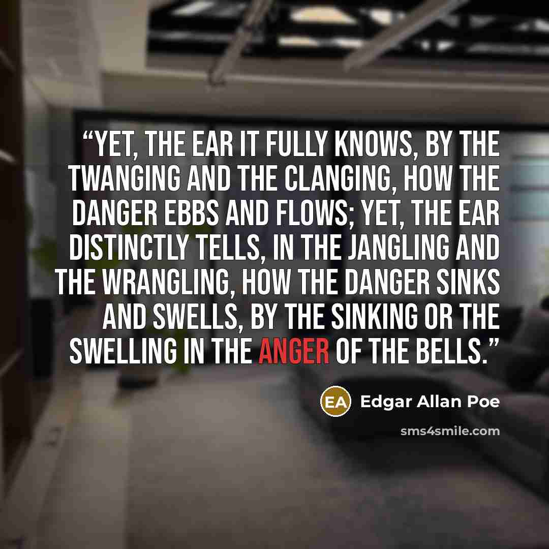 “Yet, the ear it fully knows, By the twanging And the clanging, How the danger ebbs and flows; Yet, the ear distinctly tells, In the jangling And the wrangling, How the danger sinks and swells, By the sinking or the swelling in the anger of the bells.” quote by Edgar Allan Poe