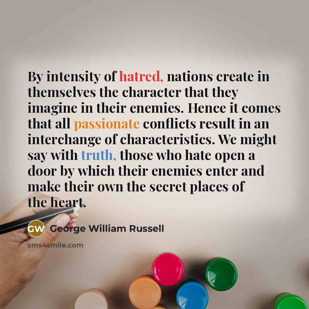 “By intensity of hatred, nations create in themselves the character that they imagine in their enemies. Hence it comes that all passionate conflicts result in an interchange of characteristics. We might say with truth, those who hate open a door by which their enemies enter and make their own the…” quote by George William Russell