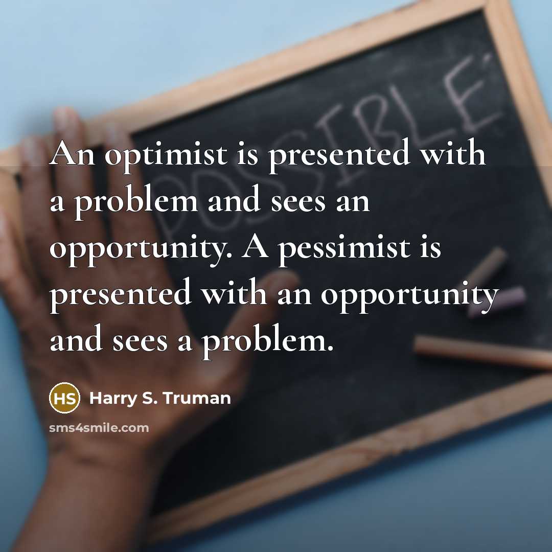 “An optimist is presented with a problem and sees an opportunity. A pessimist is presented with an opportunity and sees a problem.” quote by Harry S. Truman