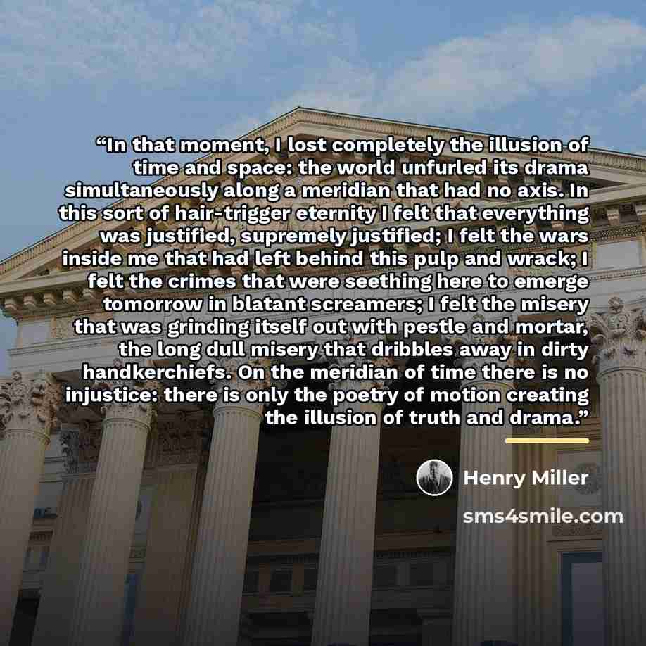 “In that moment, I lost completely the illusion of time and space: the world unfurled its drama simultaneously along a meridian that had no axis. In this sort of hair-trigger eternity I felt that everything was justified, supremely justified; I felt the wars inside me that had left behind this pulp…” quote by Henry Miller