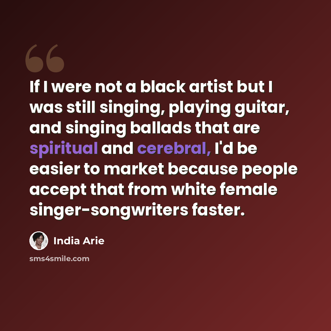 “If I were not a black artist but I was still singing, playing guitar, and singing ballads that are spiritual and cerebral, I'd be easier to market because people accept that from white female singer-songwriters faster.” quote by India Arie