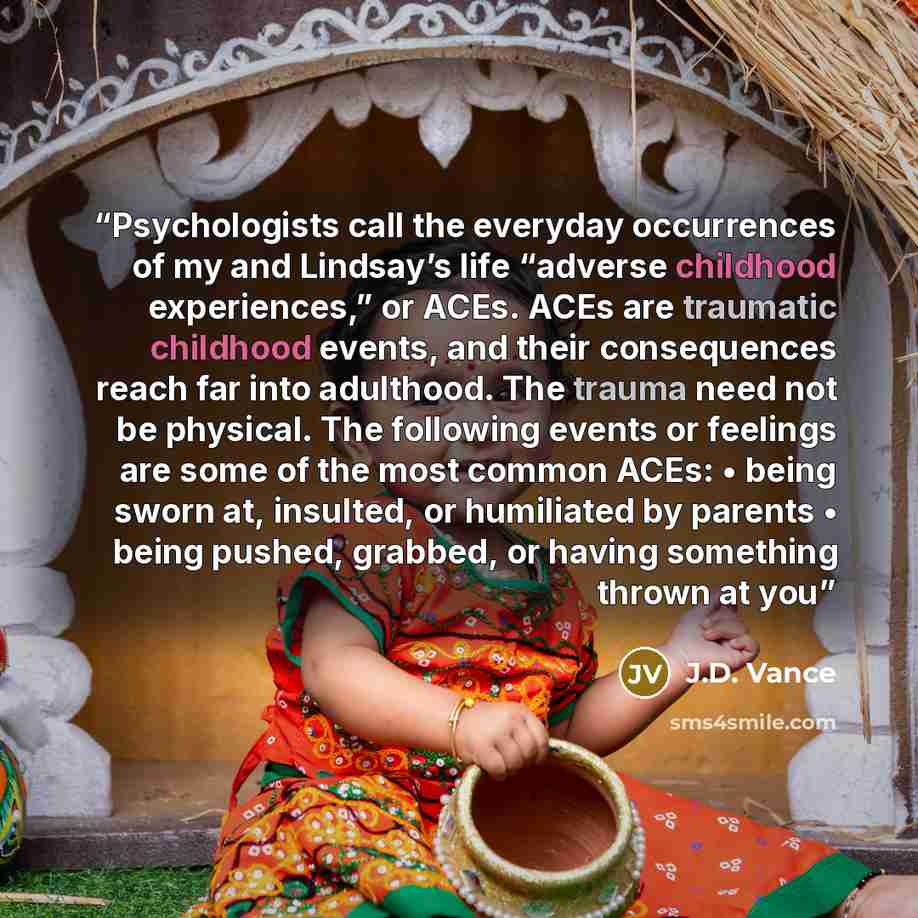 “Psychologists call the everyday occurrences of my and Lindsay’s life “adverse childhood experiences,” or ACEs. ACEs are traumatic childhood events, and their consequences reach far into adulthood. The trauma need not be physical. The following events or feelings are some of the most common ACEs: •…” quote by J.D. Vance