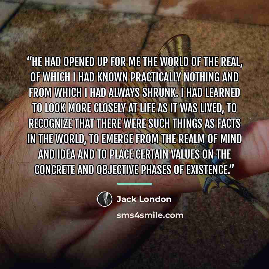 “He had opened up for me the world of the real, of which I had known practically nothing and from which I had always shrunk. I had learned to look more closely at life as it was lived, to recognize that there were such things as facts in the world, to emerge from the realm of mind and idea and to…” quote by Jack London