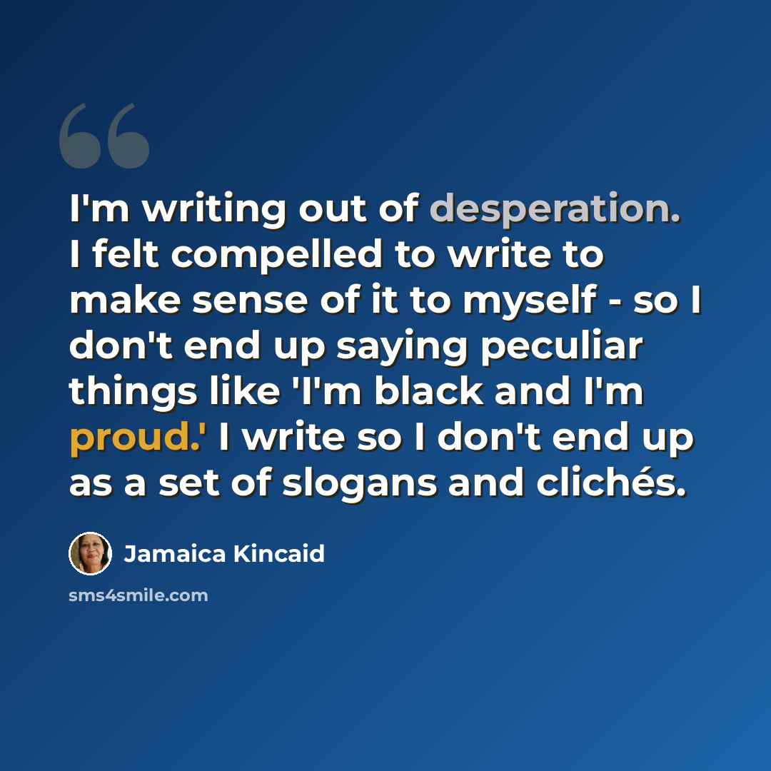 “I'm writing out of desperation. I felt compelled to write to make sense of it to myself - so I don't end up saying peculiar things like 'I'm black and I'm proud.' I write so I don't end up as a set of slogans and clichés.” quote by Jamaica Kincaid